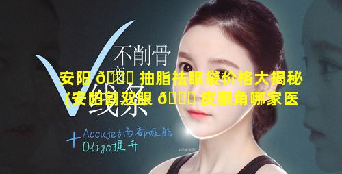 安阳 🐕 抽脂祛眼袋价格大揭秘(安阳割双眼 🐞 皮眼角哪家医院好)